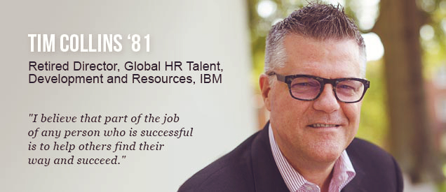 Tim Collins '81 - Retired Director, Global HR Talent, Development and Resources, IBM - "I Believe that part of the job of any person who is successful is to help others find their way and succeed."